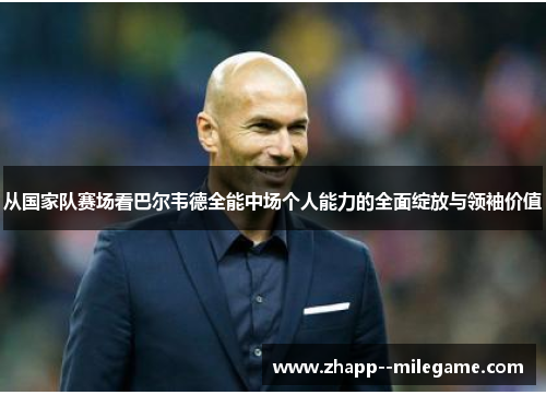 从国家队赛场看巴尔韦德全能中场个人能力的全面绽放与领袖价值 从国家队赛场看巴尔韦德全能中场个人能力的全面绽放与领袖价值