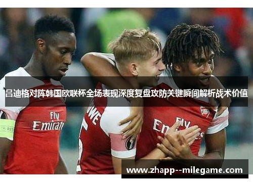 吕迪格对阵韩国欧联杯全场表现深度复盘攻防关键瞬间解析战术价值 吕迪格对阵韩国欧联杯全场表现深度复盘攻防关键瞬间解析战术价值