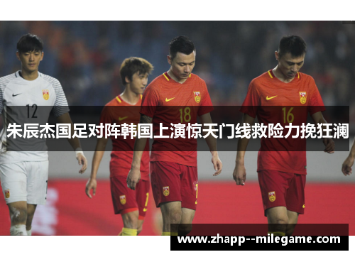 朱辰杰国足对阵韩国上演惊天门线救险力挽狂澜 朱辰杰国足对阵韩国上演惊天门线救险力挽狂澜