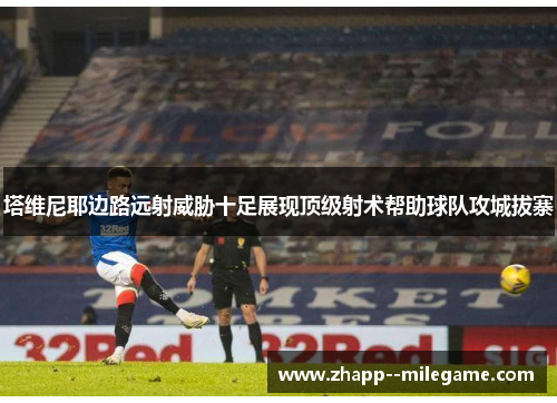 塔维尼耶边路远射威胁十足展现顶级射术帮助球队攻城拔寨